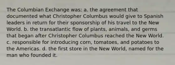 The Columbian Exchange was: a. the agreement that documented what Christopher Columbus would give to Spanish leaders in return for their sponsorship of his travel to the New World. b. the transatlantic flow of plants, animals, and germs that began after Christopher Columbus reached the New World. c. responsible for introducing corn, tomatoes, and potatoes to the Americas. d. the first store in the New World, named for the man who founded it.