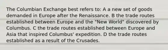 The Columbian Exchange best refers to: A a new set of goods demanded in Europe after the Renaissance. B the trade routes established between Europe and the "New World" discovered by Columbus. C the trade routes established between Europe and Asia that inspired Columbus' expedition. D the trade routes established as a result of the Crusades.