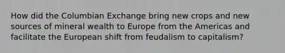 How did the Columbian Exchange bring new crops and new sources of mineral wealth to Europe from the Americas and facilitate the European shift from feudalism to capitalism?