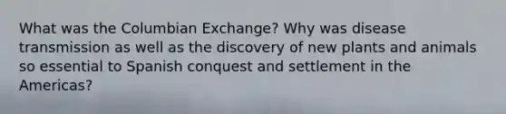 What was the Columbian Exchange? Why was disease transmission as well as the discovery of new plants and animals so essential to Spanish conquest and settlement in the Americas?