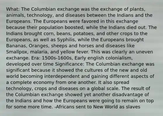 What: The Columbian exchange was the exchange of plants, animals, technology, and diseases between the Indians and the Europeans. The Europeans were favored in this exchange because their population boosted, while the Indians died out. The Indians brought corn, beans, potatoes, and other crops to the Europeans, as well as Syphilis, while the Europeans brought Bananas, Oranges, sheeps and horses and diseases like Smallpox, malaria, and yellow fever. This was clearly an uneven exchange. Era: 1500s-1600s, Early english colonialism, developed over time Significance: The Columbian exchange was significant because it showed the cultures of the new and old world becoming interdependent and gaining different aspects of a complete economy from one another. It also spread technology, crops and diseases on a global scale. The result of the Columbian exchange showed yet another disadvantage of the Indians and how the Europeans were going to remain on top for some more time. -Africans sent to New World as slaves