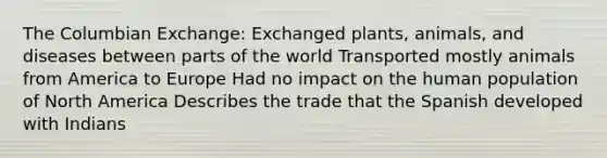 The Columbian Exchange: Exchanged plants, animals, and diseases between parts of the world Transported mostly animals from America to Europe Had no impact on the human population of North America Describes the trade that the Spanish developed with Indians