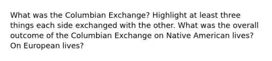 What was the Columbian Exchange? Highlight at least three things each side exchanged with the other. What was the overall outcome of the Columbian Exchange on Native American lives? On European lives?