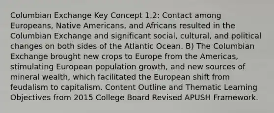 Columbian Exchange Key Concept 1.2: Contact among Europeans, Native Americans, and Africans resulted in the Columbian Exchange and significant social, cultural, and political changes on both sides of the Atlantic Ocean. B) The Columbian Exchange brought new crops to Europe from the Americas, stimulating European population growth, and new sources of mineral wealth, which facilitated the European shift from feudalism to capitalism. Content Outline and Thematic Learning Objectives from 2015 College Board Revised APUSH Framework.