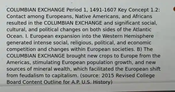 COLUMBIAN EXCHANGE Period 1, 1491-1607 Key Concept 1.2: Contact among Europeans, <a href='https://www.questionai.com/knowledge/k3QII3MXja-native-americans' class='anchor-knowledge'>native americans</a>, and Africans resulted in the COLUMBIAN EXCHANGE and significant social, cultural, and political changes on both sides of the Atlantic Ocean. I. European expansion into the Western Hemisphere generated intense social, religious, political, and economic competition and changes within European societies. B) The COLUMBIAN EXCHANGE brought new crops to Europe from the Americas, stimulating European population growth, and new sources of mineral wealth, which facilitated the European shift from feudalism to capitalism. (source: 2015 Revised College Board Content Outline for A.P. U.S. History)