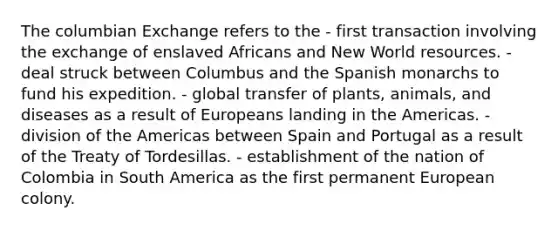 The columbian Exchange refers to the - first transaction involving the exchange of enslaved Africans and New World resources. - deal struck between Columbus and the Spanish monarchs to fund his expedition. - global transfer of plants, animals, and diseases as a result of Europeans landing in the Americas. - division of the Americas between Spain and Portugal as a result of the Treaty of Tordesillas. - establishment of the nation of Colombia in South America as the first permanent European colony.