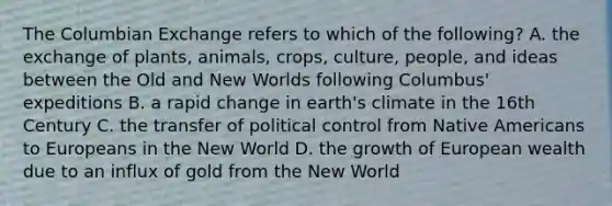 The Columbian Exchange refers to which of the following? A. the exchange of plants, animals, crops, culture, people, and ideas between the Old and New Worlds following Columbus' expeditions B. a rapid change in earth's climate in the 16th Century C. the transfer of political control from Native Americans to Europeans in the New World D. the growth of European wealth due to an influx of gold from the New World