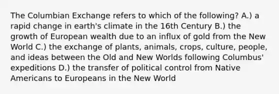 The Columbian Exchange refers to which of the following? A.) a rapid change in earth's climate in the 16th Century B.) the growth of European wealth due to an influx of gold from the New World C.) the exchange of plants, animals, crops, culture, people, and ideas between the Old and New Worlds following Columbus' expeditions D.) the transfer of political control from Native Americans to Europeans in the New World