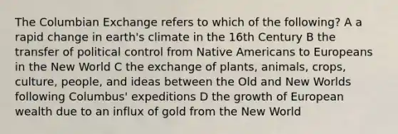 The Columbian Exchange refers to which of the following? A a rapid change in earth's climate in the 16th Century B the transfer of political control from <a href='https://www.questionai.com/knowledge/k3QII3MXja-native-americans' class='anchor-knowledge'>native americans</a> to Europeans in the New World C the exchange of plants, animals, crops, culture, people, and ideas between the Old and New Worlds following Columbus' expeditions D the growth of European wealth due to an influx of gold from the New World