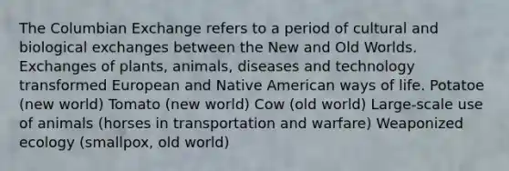 The Columbian Exchange refers to a period of cultural and biological exchanges between the New and Old Worlds. Exchanges of plants, animals, diseases and technology transformed European and Native American ways of life. Potatoe (new world) Tomato (new world) Cow (old world) Large-scale use of animals (horses in transportation and warfare) Weaponized ecology (smallpox, old world)