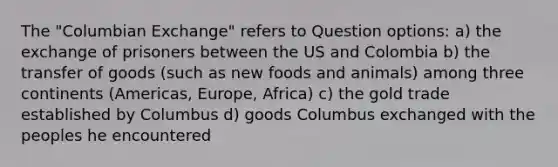 The "Columbian Exchange" refers to Question options: a) the exchange of prisoners between the US and Colombia b) the transfer of goods (such as new foods and animals) among three continents (Americas, Europe, Africa) c) the gold trade established by Columbus d) goods Columbus exchanged with the peoples he encountered