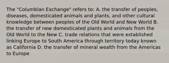 The "Columbian Exchange" refers to: A. the transfer of peoples, diseases, domesticated animals and plants, and other cultural knowledge between peoples of the Old World and New World B. the transfer of new domesticated plants and animals from the Old World to the New C. trade relations that were established linking Europe to South America through territory today known as California D. the transfer of mineral wealth from the Americas to Europe