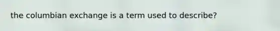 the columbian exchange is a term used to describe?