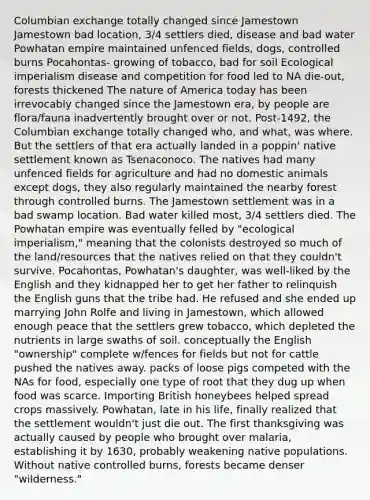 Columbian exchange totally changed since Jamestown Jamestown bad location, 3/4 settlers died, disease and bad water Powhatan empire maintained unfenced fields, dogs, controlled burns Pocahontas- growing of tobacco, bad for soil Ecological imperialism disease and competition for food led to NA die-out, forests thickened The nature of America today has been irrevocably changed since the Jamestown era, by people are flora/fauna inadvertently brought over or not. Post-1492, the Columbian exchange totally changed who, and what, was where. But the settlers of that era actually landed in a poppin' native settlement known as Tsenaconoco. The natives had many unfenced fields for agriculture and had no domestic animals except dogs, they also regularly maintained the nearby forest through controlled burns. The Jamestown settlement was in a bad swamp location. Bad water killed most, 3/4 settlers died. The Powhatan empire was eventually felled by "ecological imperialism," meaning that the colonists destroyed so much of the land/resources that the natives relied on that they couldn't survive. Pocahontas, Powhatan's daughter, was well-liked by the English and they kidnapped her to get her father to relinquish the English guns that the tribe had. He refused and she ended up marrying John Rolfe and living in Jamestown, which allowed enough peace that the settlers grew tobacco, which depleted the nutrients in large swaths of soil. conceptually the English "ownership" complete w/fences for fields but not for cattle pushed the natives away. packs of loose pigs competed with the NAs for food, especially one type of root that they dug up when food was scarce. Importing British honeybees helped spread crops massively. Powhatan, late in his life, finally realized that the settlement wouldn't just die out. The first thanksgiving was actually caused by people who brought over malaria, establishing it by 1630, probably weakening native populations. Without native controlled burns, forests became denser "wilderness."