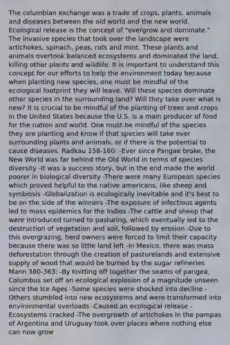 The columbian exchange was a trade of crops, plants, animals and diseases between the old world and the new world. Ecological release is the concept of "overgrow and dominate." The invasive species that took over the landscape were artichokes, spinach, peas, rats and mint. These plants and animals overtook balanced ecosystems and dominated the land, killing other plants and wildlife. It is important to understand this concept for our efforts to help the environment today because when planting new species, one must be mindful of the ecological footprint they will leave. Will these species dominate other species in the surrounding land? Will they take over what is new? It is crucial to be mindful of the planting of trees and crops in the United States because the U.S. is a main producer of food for the nation and world. One must be mindful of the species they are planting and know if that species will take over surrounding plants and animals, or if there is the potential to cause diseases. Radkau 158-160: -Ever since Pangae broke, the New World was far behind the Old World in terms of species diversity -It was a success story, but in the end made the world poorer in biological diversity -There were many European species which proved helpful to the native americans, like sheep and symbiosis -Globalization is ecologically inevitable and it's best to be on the side of the winners -The exposure of infectious agents led to mass epidemics for the Indios -The cattle and sheep that were introduced turned to pasturing, which eventually led to the destruction of vegetation and soil, followed by erosion -Due to this overgrazing, herd owners were forced to limit their capacity because there was so little land left -In Mexico, there was mass deforestation through the creation of pasturelands and extensive supply of wood that would be burned by the sugar refineries Mann 360-363: -By knitting off together the seams of pangea, Columbus set off an ecological explosion of a magnitude unseen since the Ice Ages -Some species were shocked into decline -Others stumbled into new ecosystems and were transformed into environmental overloads -Caused an ecological release -Ecosystems cracked -The overgrowth of artichokes in the pampas of Argentina and Uruguay took over places where nothing else can now grow