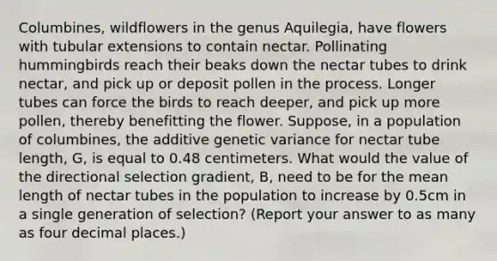 Columbines, wildflowers in the genus Aquilegia, have flowers with tubular extensions to contain nectar. Pollinating hummingbirds reach their beaks down the nectar tubes to drink nectar, and pick up or deposit pollen in the process. Longer tubes can force the birds to reach deeper, and pick up more pollen, thereby benefitting the flower. Suppose, in a population of columbines, the additive genetic variance for nectar tube length, G, is equal to 0.48 centimeters. What would the value of the directional selection gradient, B, need to be for the mean length of nectar tubes in the population to increase by 0.5cm in a single generation of selection? (Report your answer to as many as four decimal places.)