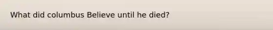 What did columbus Believe until he died?