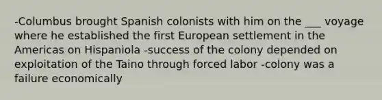 -Columbus brought Spanish colonists with him on the ___ voyage where he established the first European settlement in the Americas on Hispaniola -success of the colony depended on exploitation of the Taino through forced labor -colony was a failure economically