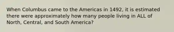 When Columbus came to the Americas in 1492, it is estimated there were approximately how many people living in ALL of North, Central, and South America?