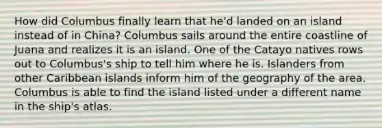 How did Columbus finally learn that he'd landed on an island instead of in China? Columbus sails around the entire coastline of Juana and realizes it is an island. One of the Catayo natives rows out to Columbus's ship to tell him where he is. Islanders from other Caribbean islands inform him of the geography of the area. Columbus is able to find the island listed under a different name in the ship's atlas.