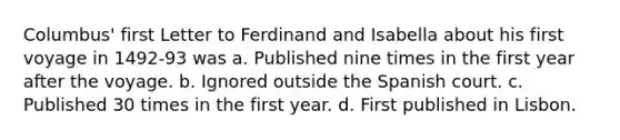 Columbus' first Letter to Ferdinand and Isabella about his first voyage in 1492-93 was a. Published nine times in the first year after the voyage. b. Ignored outside the Spanish court. c. Published 30 times in the first year. d. First published in Lisbon.