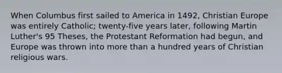 When Columbus first sailed to America in 1492, Christian Europe was entirely Catholic; twenty-five years later, following Martin Luther's 95 Theses, the Protestant Reformation had begun, and Europe was thrown into more than a hundred years of Christian religious wars.