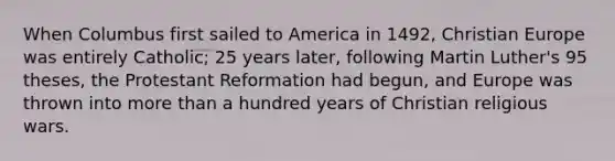 When Columbus first sailed to America in 1492, Christian Europe was entirely Catholic; 25 years later, following Martin Luther's 95 theses, the Protestant Reformation had begun, and Europe was thrown into more than a hundred years of Christian religious wars.