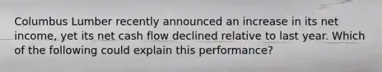 Columbus Lumber recently announced an increase in its net income, yet its net cash flow declined relative to last year. Which of the following could explain this performance?