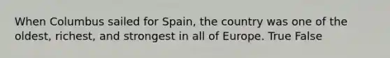 When Columbus sailed for Spain, the country was one of the oldest, richest, and strongest in all of Europe. True False