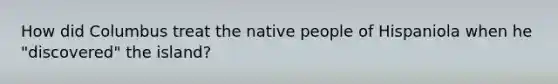 How did Columbus treat the native people of Hispaniola when he "discovered" the island?