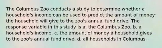 The Columbus Zoo conducts a study to determine whether a household's income can be used to predict the amount of money the household will give to the zoo's annual fund drive. The response variable in this study is a. the Columbus Zoo. b. a household's income. c. the amount of money a household gives to the zoo's annual fund drive. d. all households in Columbus.