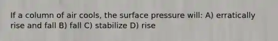 If a column of air cools, the surface pressure will: A) erratically rise and fall B) fall C) stabilize D) rise