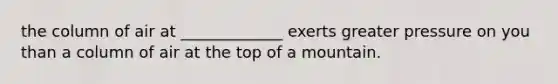 the column of air at _____________ exerts greater pressure on you than a column of air at the top of a mountain.