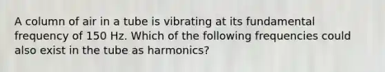 A column of air in a tube is vibrating at its fundamental frequency of 150 Hz. Which of the following frequencies could also exist in the tube as harmonics?