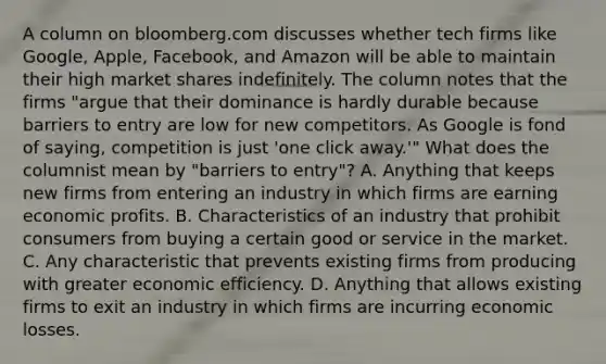 A column on bloomberg.com discusses whether tech firms like​ Google, Apple,​ Facebook, and Amazon will be able to maintain their high market shares indefinitely. The column notes that the firms​ "argue that their dominance is hardly durable because barriers to entry are low for new competitors. As Google is fond of​ saying, competition is just​ 'one click​ away.'" What does the columnist mean by​ "barriers to​ entry"? A. Anything that keeps new firms from entering an industry in which firms are earning economic profits. B. Characteristics of an industry that prohibit consumers from buying a certain good or service in the market. C. Any characteristic that prevents existing firms from producing with greater economic efficiency. D. Anything that allows existing firms to exit an industry in which firms are incurring economic losses.