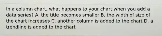 In a column chart, what happens to your chart when you add a data series? A. the title becomes smaller B. the width of size of the chart increases C. another column is added to the chart D. a trendline is added to the chart