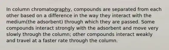 In column chromatography, compounds are separated from each other based on a difference in the way they interact with the medium(the adsorbent) through which they are passed. Some compounds interact strongly with the adsorbent and move very slowly through the column; other compounds interact weakly and travel at a faster rate through the column.