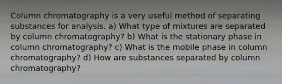 Column chromatography is a very useful method of separating substances for analysis. a) What type of mixtures are separated by column chromatography? b) What is the stationary phase in column chromatography? c) What is the mobile phase in column chromatography? d) How are substances separated by column chromatography?