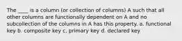 The ____ is a column (or collection of columns) A such that all other columns are functionally dependent on A and no subcollection of the columns in A has this property. a. functional key b. composite key c. primary key d. declared key