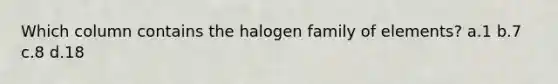 Which column contains the halogen family of elements? a.1 b.7 c.8 d.18