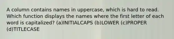 A column contains names in uppercase, which is hard to read. Which function displays the names where the first letter of each word is capitalized? (a)INITIALCAPS (b)LOWER (c)PROPER (d)TITLECASE