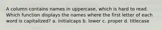 A column contains names in uppercase, which is hard to read. Which function displays the names where the first letter of each word is capitalized? a. initialcaps b. lower c. proper d. titlecase