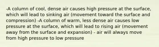 -A column of cool, dense air causes high pressure at the surface, which will lead to sinking air (movement toward the surface and compression) -A column of warm, less dense air causes low pressure at the surface, which will lead to rising air (movement away from the surface and expansion) - air will always move from high pressure to low pressure