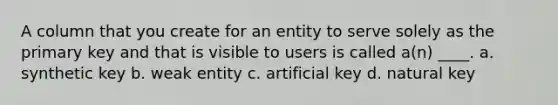 A column that you create for an entity to serve solely as the primary key and that is visible to users is called a(n) ____. a. synthetic key b. weak entity c. artificial key d. natural key