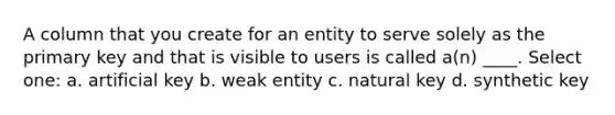 A column that you create for an entity to serve solely as the primary key and that is visible to users is called a(n) ____.​ Select one: a. ​artificial key b. ​weak entity c. ​natural key d. ​synthetic key