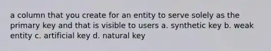 a column that you create for an entity to serve solely as the primary key and that is visible to users a. ​synthetic key b. ​weak entity c. ​artificial key d. ​natural key