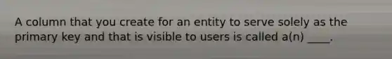 A column that you create for an entity to serve solely as the primary key and that is visible to users is called a(n) ____.