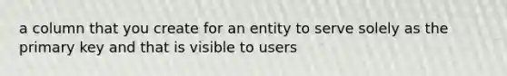 a column that you create for an entity to serve solely as the primary key and that is visible to users