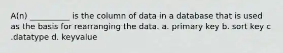 A(n) __________ is the column of data in a database that is used as the basis for rearranging the data. a. primary key b. sort key c .datatype d. keyvalue