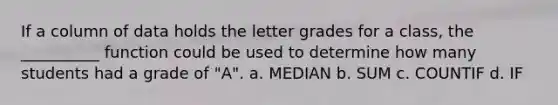 If a column of data holds the letter grades for a class, the __________ function could be used to determine how many students had a grade of "A". a. MEDIAN b. SUM c. COUNTIF d. IF